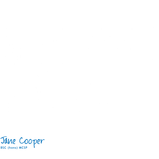 Profile Jane Cooper Head to Toe Physio is a clinic based in  Arlesey, Bedfordshire.. Jane qualified from the University of Hertfordshire in 2010 with a first class BSC(hons) degree in Physiotherapy. Jane is registered with the Health Care Professions Council, Chartered Society of Physiotherapy and is an affiliate member of the pelvic, obstetric and gynae physiotherapy specialist group. In addition to being a member of the above listed professional bodies, Jane has a full enhanced DBS check and is a member of Physio First. Since gaining her degree Jane had continued to develop and widen her skills and clinical expertise and has worked in the NHS and privately throughout her career. Specialist clinical areas for Jane include: • Musculoskeletal injures/dysfunctions • Spinal Manipulation • Massage • Pilates (APPI level one, two and three qualified) • Pelvic girdle pain in pregnancy (PGP/SPD) • Post natal rehabilitation • Fit back and bumps instructor (pregnancy and post natal) • Pelvic floor / continence (Bladder and Bowel) • Acupuncture for Musculoskeletal problems e.g sciatica • Acupuncture for pregnancy • Acupuncture for women’s health/continence. Kind regards Jane Cooper BSC (hons) MCSP 